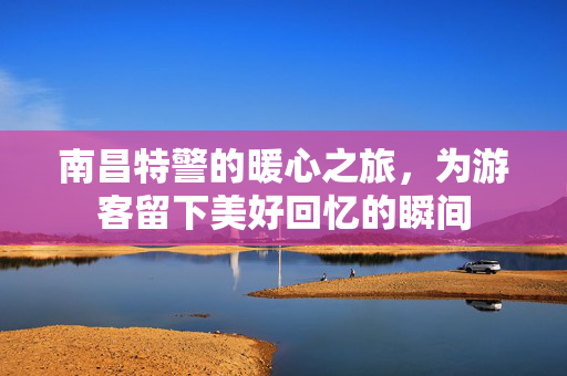 南昌特警的暖心之旅，为游客留下美好回忆的瞬间