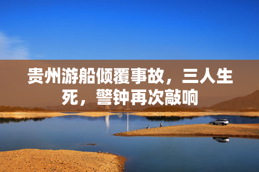 贵州游船倾覆事故，三人生死，警钟再次敲响
