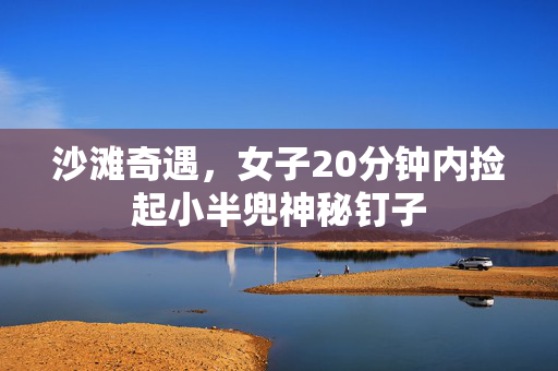 沙滩奇遇，女子20分钟内捡起小半兜神秘钉子