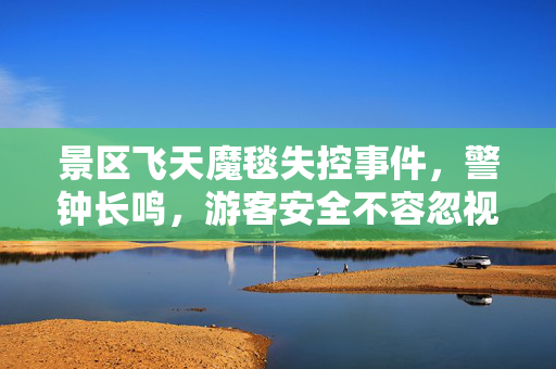 景区飞天魔毯失控事件，警钟长鸣，游客安全不容忽视