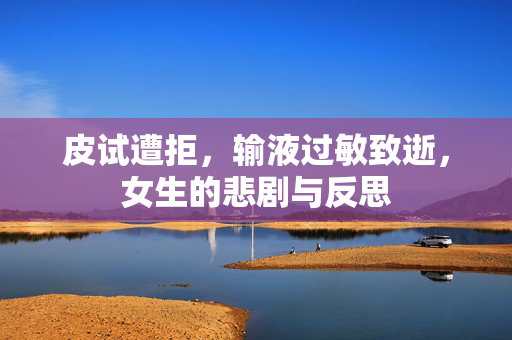 皮试遭拒，输液过敏致逝，女生的悲剧与反思