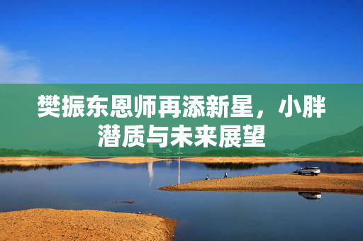 樊振东恩师再添新星，小胖潜质与未来展望