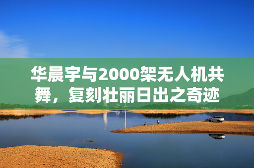 华晨宇与2000架无人机共舞，复刻壮丽日出之奇迹