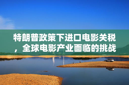 特朗普政策下进口电影关税，全球电影产业面临的挑战与影响