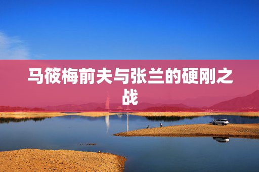 马筱梅前夫与张兰的硬刚之战