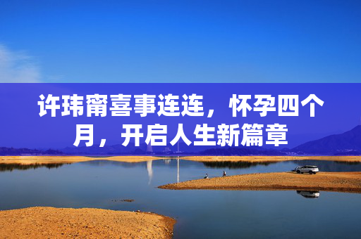 许玮甯喜事连连，怀孕四个月，开启人生新篇章