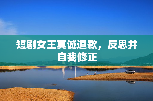 短剧女王真诚道歉，反思并自我修正