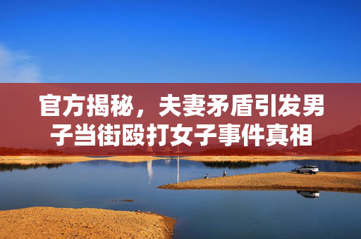 官方揭秘，夫妻矛盾引发男子当街殴打女子事件真相