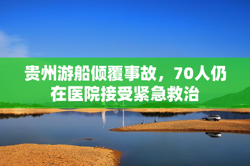 贵州游船倾覆事故，70人仍在医院接受紧急救治
