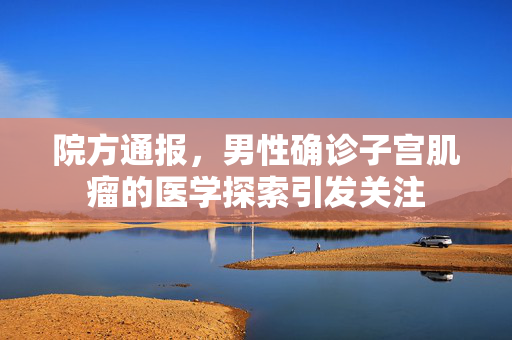 院方通报，男性确诊子宫肌瘤的医学探索引发关注