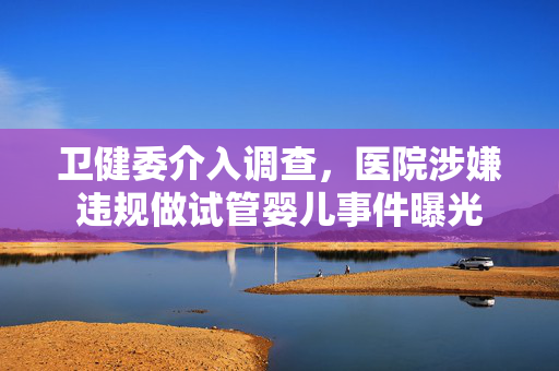 卫健委介入调查，医院涉嫌违规做试管婴儿事件曝光
