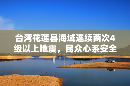 台湾花莲县海域连续两次4级以上地震，民众心系安全，关注震感波及