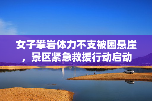 女子攀岩体力不支被困悬崖，景区紧急救援行动启动