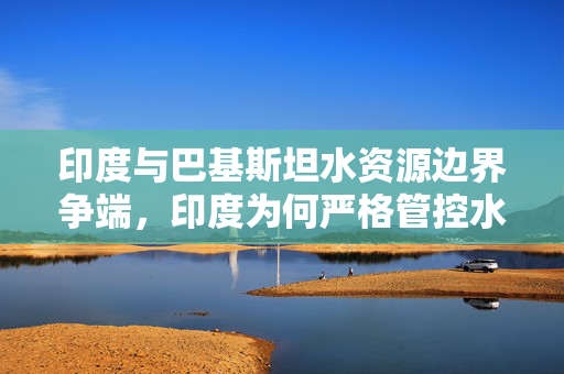 印度与巴基斯坦水资源边界争端，印度为何严格管控水流向巴基斯坦