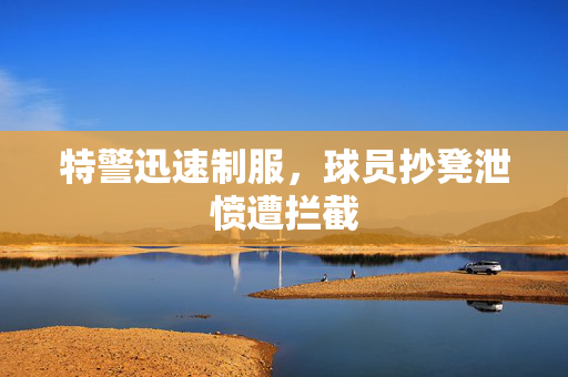 特警迅速制服，球员抄凳泄愤遭拦截