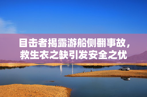 目击者揭露游船侧翻事故，救生衣之缺引发安全之忧