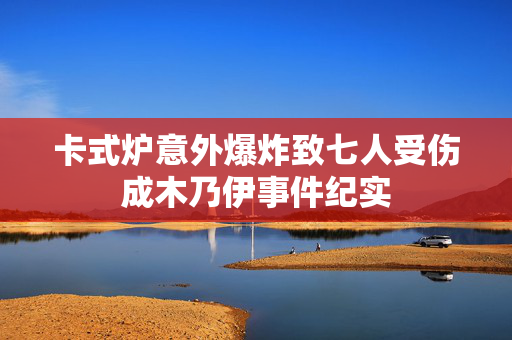 卡式炉意外爆炸致七人受伤成木乃伊事件纪实