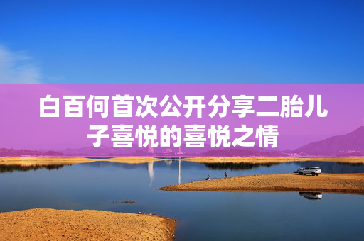 白百何首次公开分享二胎儿子喜悦的喜悦之情