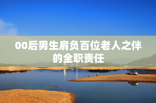 00后男生肩负百位老人之伴的全职责任