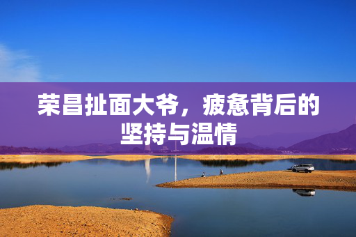 荣昌扯面大爷，疲惫背后的坚持与温情