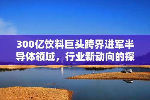 300亿饮料巨头跨界进军半导体领域，行业新动向的探索与挑战
