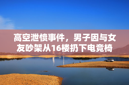 高空泄愤事件，男子因与女友吵架从16楼扔下电竞椅