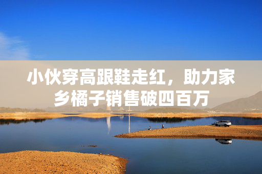 小伙穿高跟鞋走红，助力家乡橘子销售破四百万
