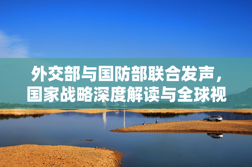 外交部与国防部联合发声，国家战略深度解读与全球视野的展现