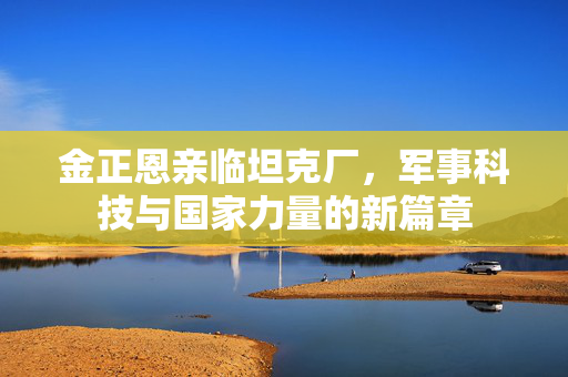 金正恩亲临坦克厂，军事科技与国家力量的新篇章