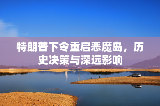 特朗普下令重启恶魔岛，历史决策与深远影响