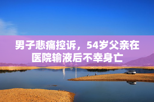 男子悲痛控诉，54岁父亲在医院输液后不幸身亡