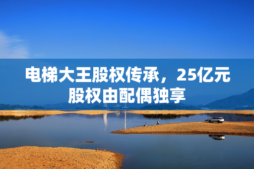 电梯大王股权传承，25亿元股权由配偶独享