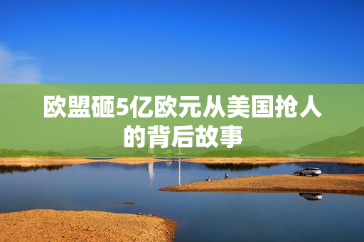 欧盟砸5亿欧元从美国抢人的背后故事