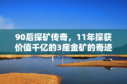 90后探矿传奇，11年探获价值千亿的3座金矿的奇迹