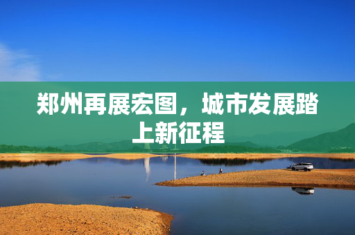 郑州再展宏图，城市发展踏上新征程
