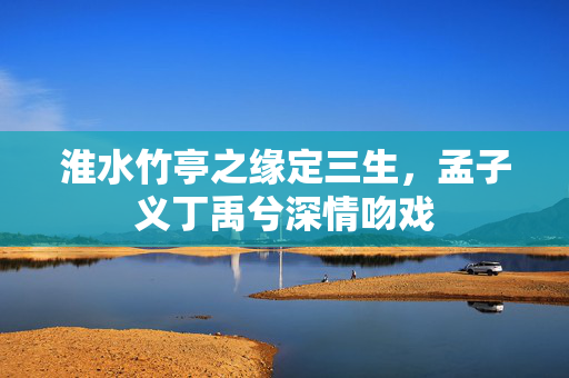 淮水竹亭之缘定三生，孟子义丁禹兮深情吻戏