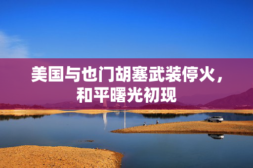 美国与也门胡塞武装停火，和平曙光初现