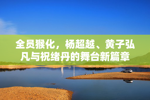 全员猴化，杨超越、黄子弘凡与祝绪丹的舞台新篇章