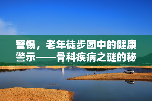 警惕，老年徒步团中的健康警示——骨科疾病之谜的秘密揭示