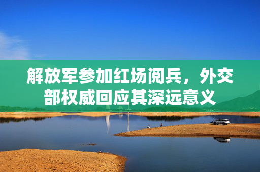 解放军参加红场阅兵，外交部权威回应其深远意义