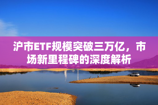 沪市ETF规模突破三万亿，市场新里程碑的深度解析