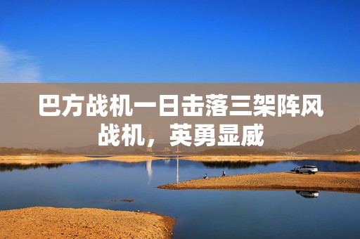 巴方战机一日击落三架阵风战机，英勇显威