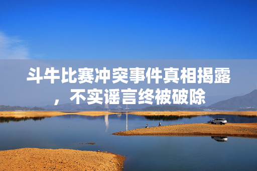 斗牛比赛冲突事件真相揭露，不实谣言终被破除