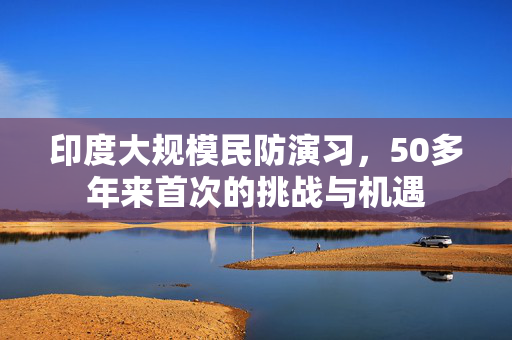 印度大规模民防演习，50多年来首次的挑战与机遇