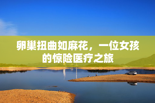 卵巢扭曲如麻花，一位女孩的惊险医疗之旅