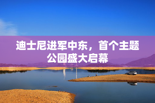 迪士尼进军中东，首个主题公园盛大启幕