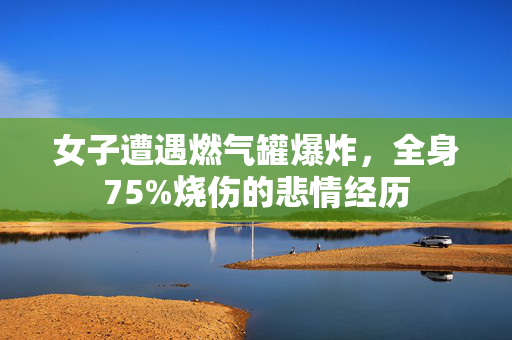 女子遭遇燃气罐爆炸，全身75%烧伤的悲情经历