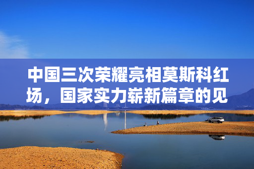 中国三次荣耀亮相莫斯科红场，国家实力崭新篇章的见证