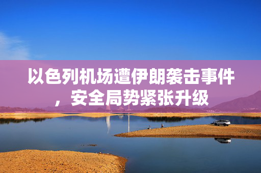 以色列机场遭伊朗袭击事件，安全局势紧张升级