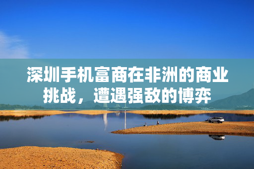 深圳手机富商在非洲的商业挑战，遭遇强敌的博弈